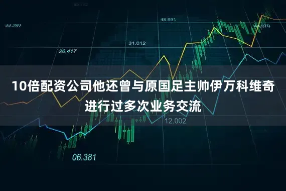 10倍配资公司他还曾与原国足主帅伊万科维奇进行过多次业务交流