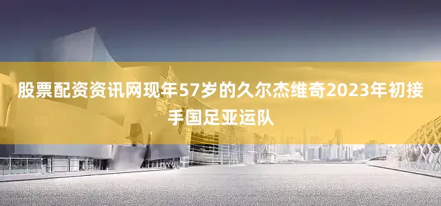 股票配资资讯网现年57岁的久尔杰维奇2023年初接手国足亚运队