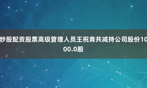 炒股配资股票高级管理人员王祝青共减持公司股份1000.0股