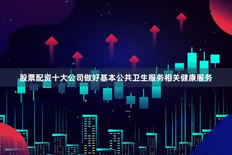股票配资十大公司做好基本公共卫生服务相关健康服务
