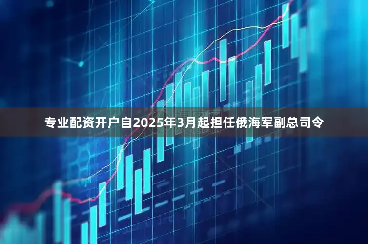 专业配资开户自2025年3月起担任俄海军副总司令