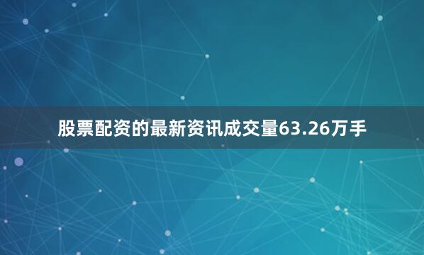 股票配资的最新资讯成交量63.26万手