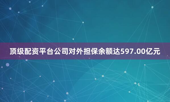 顶级配资平台公司对外担保余额达597.00亿元
