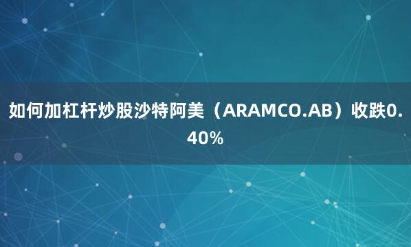 如何加杠杆炒股沙特阿美（ARAMCO.AB）收跌0.40%