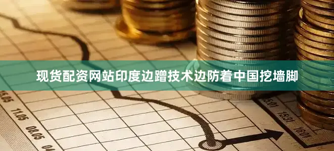 现货配资网站印度边蹭技术边防着中国挖墙脚