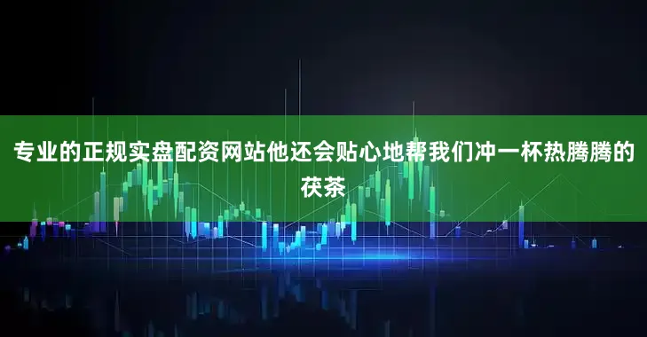 专业的正规实盘配资网站他还会贴心地帮我们冲一杯热腾腾的茯茶