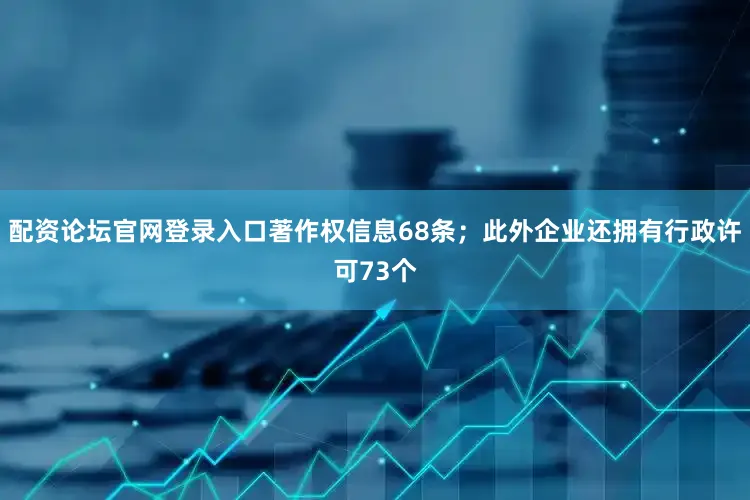配资论坛官网登录入口著作权信息68条；此外企业还拥有行政许可73个