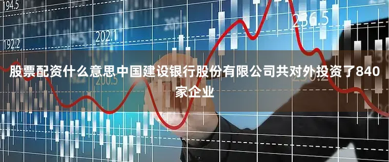 股票配资什么意思中国建设银行股份有限公司共对外投资了840家企业