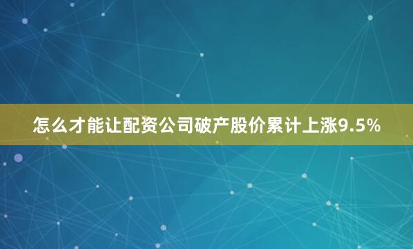 怎么才能让配资公司破产股价累计上涨9.5%