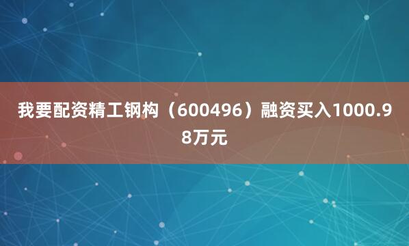 我要配资精工钢构（600496）融资买入1000.98万元