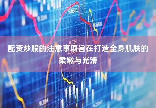 配资炒股的注意事项旨在打造全身肌肤的柔嫩与光滑